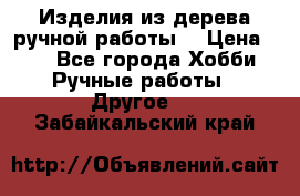 Изделия из дерева ручной работы  › Цена ­ 1 - Все города Хобби. Ручные работы » Другое   . Забайкальский край